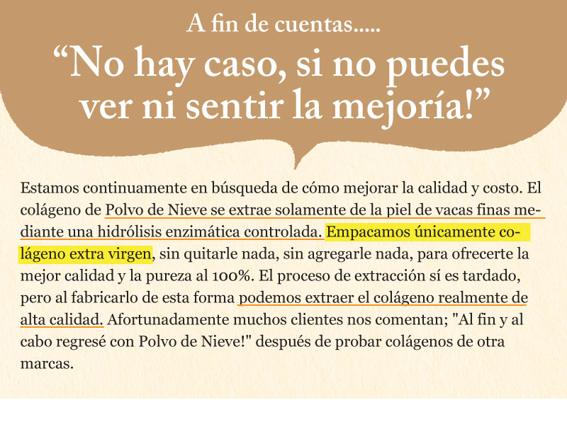 Estamos continuamente en búsqueda de cómo mejorar la calidad y costo. El colágeno de Polvo de Nieve se extrae solamente de la piel de vacas finas mediante una hidrólisis enzimática controlada. Empacamos únicamente colágeno extra virgen, sin quitarle nada, sin agregarle nada, para ofrecerte la mejor calidad y la pureza al 100%. El proceso de extracción sí es tardado, pero al fabricarlo de esta forma podemos extraer el colágeno realmente de alta calidad. Afortunadamente muchos clientes nos comentan; "Al fin y al cabo regresé con Polvo de Nieve!" después de probar colágenos de otra marcas.
