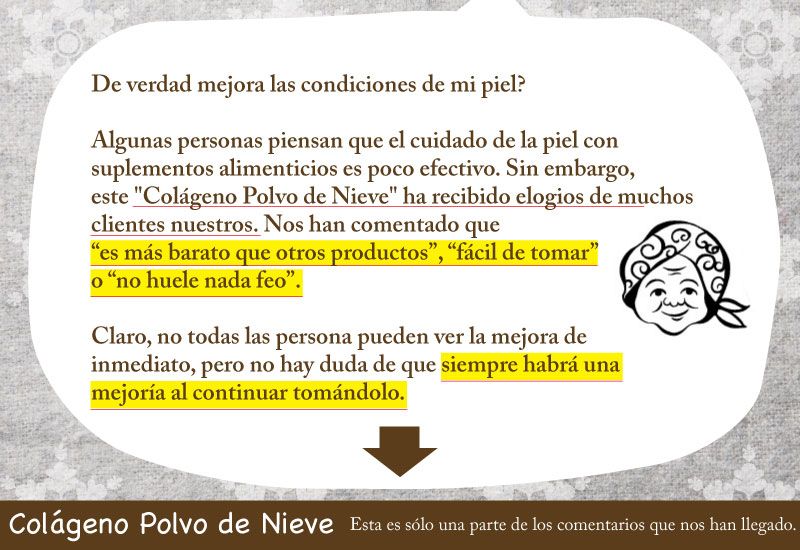 De verdad mejora las condiciones de mi piel? Algunas personas piensan que el cuidado de la piel con suplementos alimenticios es poco efectivo. Sin embargo, este "Colágeno Polvo de Nieve" ha recibido elogios de muchos clientes nuestros. Nos han comentado que “es más barato que otros productos”, “fácil de tomar” o “no huele nada feo”. Claro, no todas las persona pueden ver la mejora de inmediato, pero no hay duda de que siempre habrá una mejoría al continuar tomándolo.