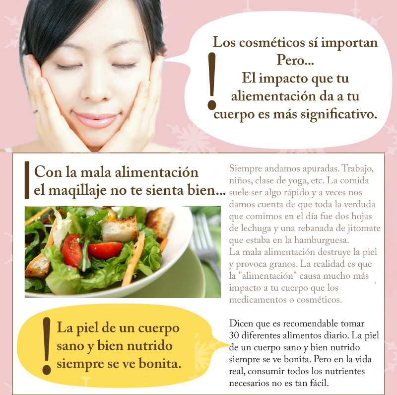 Siempre andamos apuradas. Trabajo, niños, clase de yoga, etc. La comida suele ser algo rápido y a veces nos damos cuenta de que toda la verduda que comimos en el día fueron dos hojas de lechuga y una rebanada de jitomate que estaba en la hamburguesa. La mala alimentación destruye la piel y provoca granos. La realidad es que la "alimentación" causa mucho más impacto en tu cuerpo que las medicinas o cosméticos. Dicen que es recomendable tomar 30 diferentes alimentos diario. La piel de un cuerpo sano y bien nutrido siempre se ve bonita. Pero en la vida real, consumir todos los nutrientes necesarios no es tan fácil.