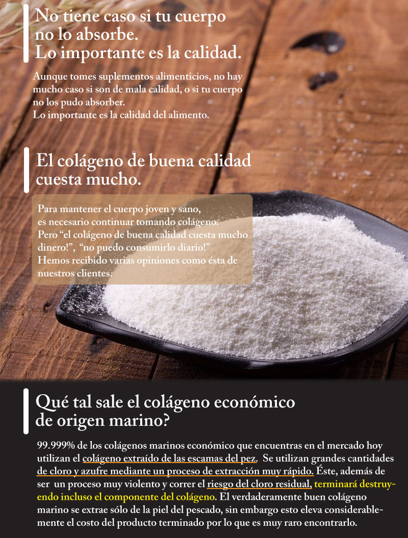 Aunque tomes suplementos alimenticios, no tiene mucho caso si son de mala calidad, o si tu cuerpo no pudo absorberlos. Lo importante es la calidad del alimento. Para mantener el cuerpo joven y sano, es necesario continuar tomando el colágeno. Pero el colágeno de buena calidad cuesta mucho dinero! No puedo consumirlo diario! Hemos recibido varias opiniones como éstas de nuestros clientes.